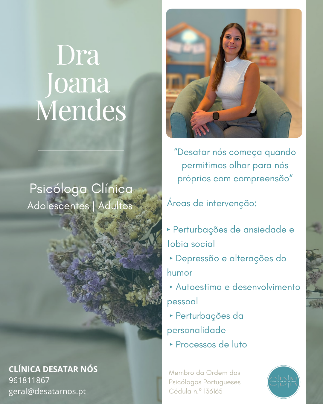 A Dra. Joana Mendes é Psicóloga Clínica e acompanha adolescentes e adultos, proporcionando um espaço de escuta, compreensão e crescimento pessoal.

Intervém nas áreas da ansiedade, fobia social, depressão, alterações do humor, autoestima, processos de luto e perturbações da personalidade, adaptando cada processo terapêutico às necessidades e objetivos de cada pessoa.

Na Clínica Desatar Nós acreditamos que o autoconhecimento e a aceitação são o ponto de partida para mudanças consistentes e duradouras.

📍 Clínica Desatar Nós | Amadora
💻 Consultas presenciais e online.
📞 Marcação através de mensagem privada ou dos contatos da clínica +351 961 811 867